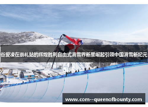 谷爱凌在崇礼站的辉煌胜利自由式滑雪界新星崛起引领中国滑雪新纪元