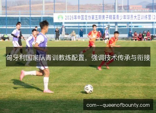匈牙利国家队青训教练配置,强调技术传承与衔接 匈牙利国家队青训教练配置,强调技术传承与衔接